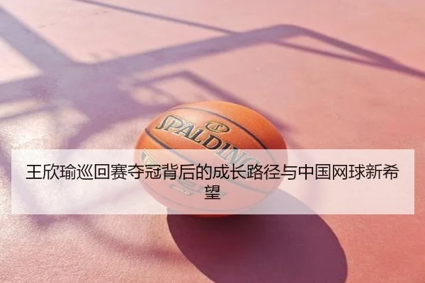 王欣瑜巡回赛夺冠背后的成长路径与中国网球新希望