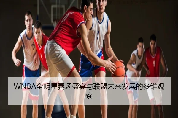 WNBA全明星赛场盛宴与联盟未来发展的多维观察
