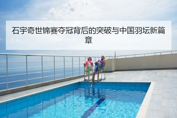 石宇奇世锦赛夺冠背后的突破与中国羽坛新篇章