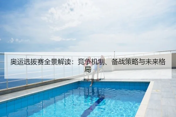 奥运选拔赛全景解读：竞争机制、备战策略与未来格局