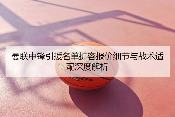 曼联中锋引援名单扩容报价细节与战术适配深度解析