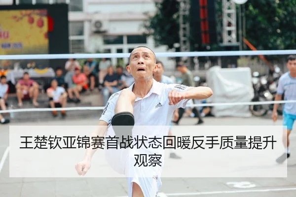 王楚钦亚锦赛首战状态回暖反手质量提升观察